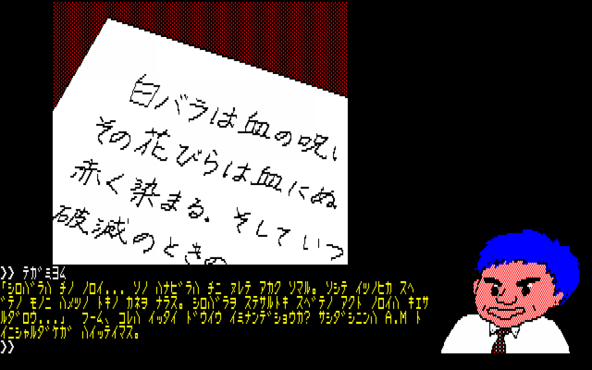 White Rose Murder Case (PC-8801, 1984)Note that the letter shown here has a mix of hiragana, katakana, and kanji - all three systems working as normal. The actual game text at the bottom, though, is the same text as the letter, just written entirely in katakana White Rose Murder Case (PC-8801, 1984)Note that the letter shown here has a mix of hiragana, katakana, and kanji - all three systems working as normal. The actual game text at the bottom, though, is the same text as the letter, just written entirely in katakana